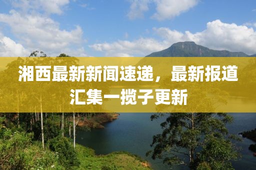 湘西最新新聞速遞，最新報道匯集一攬子更新
