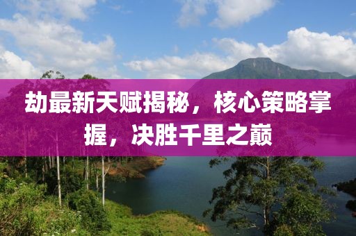 劫最新天賦揭秘，核心策略掌握，決勝千里之巔