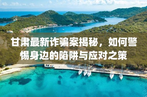 甘肅最新詐騙案揭秘，如何警惕身邊的陷阱與應(yīng)對之策