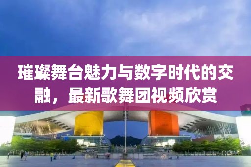 璀璨舞臺(tái)魅力與數(shù)字時(shí)代的交融，最新歌舞團(tuán)視頻欣賞