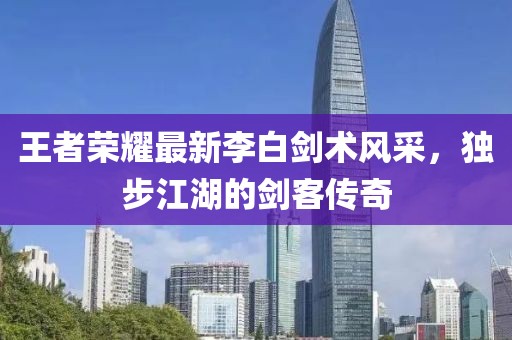 王者榮耀最新李白劍術(shù)風(fēng)采，獨步江湖的劍客傳奇