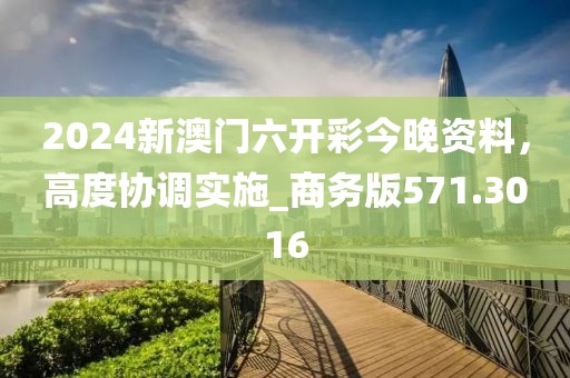 2024新澳門六開彩今晚資料，高度協(xié)調(diào)實(shí)施_商務(wù)版571.3016