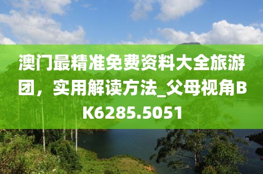 澳門最精準(zhǔn)免費(fèi)資料大全旅游團(tuán)，實(shí)用解讀方法_父母視角BK6285.5051