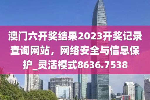 澳門(mén)六開(kāi)獎(jiǎng)結(jié)果2023開(kāi)獎(jiǎng)記錄查詢網(wǎng)站，網(wǎng)絡(luò)安全與信息保護(hù)_靈活模式8636.7538