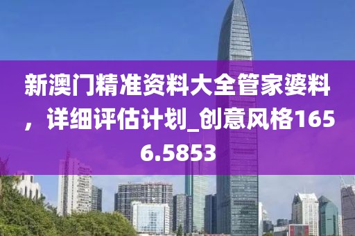 新澳門精準(zhǔn)資料大全管家婆料，詳細(xì)評(píng)估計(jì)劃_創(chuàng)意風(fēng)格1656.5853