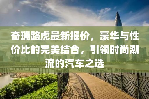 奇瑞路虎最新報價，豪華與性價比的完美結合，引領時尚潮流的汽車之選