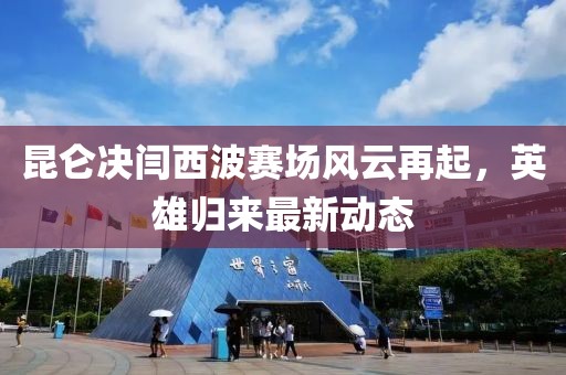 昆侖決閆西波賽場風(fēng)云再起，英雄歸來最新動態(tài)