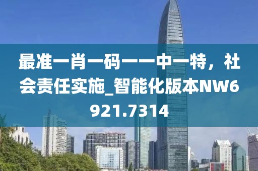 最準(zhǔn)一肖一碼一一中一特，社會(huì)責(zé)任實(shí)施_智能化版本NW6921.7314