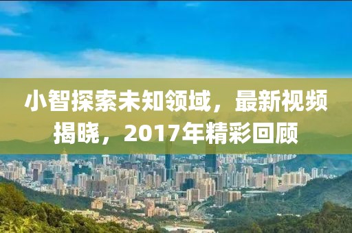 小智探索未知領(lǐng)域，最新視頻揭曉，2017年精彩回顧