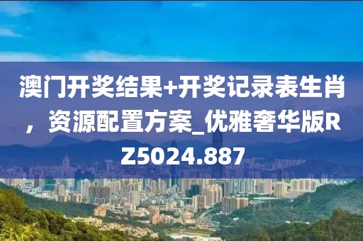 澳門開獎結(jié)果+開獎記錄表生肖，資源配置方案_優(yōu)雅奢華版RZ5024.887