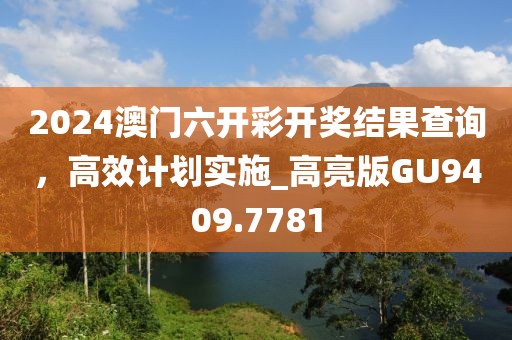 2024澳門六開彩開獎結(jié)果查詢，高效計劃實施_高亮版GU9409.7781