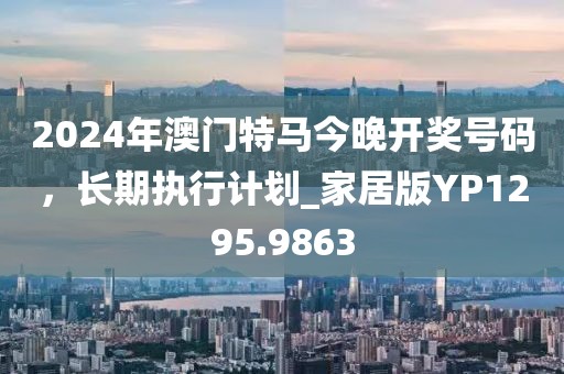 2024年澳門特馬今晚開(kāi)獎(jiǎng)號(hào)碼，長(zhǎng)期執(zhí)行計(jì)劃_家居版YP1295.9863