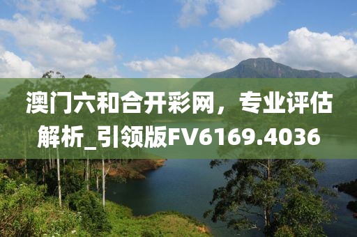 澳門六和合開彩網(wǎng)，專業(yè)評估解析_引領(lǐng)版FV6169.4036