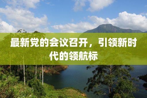 最新黨的會議召開，引領(lǐng)新時代的領(lǐng)航標(biāo)