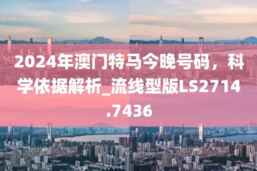 2024年澳門特馬今晚號碼，科學(xué)依據(jù)解析_流線型版LS2714.7436