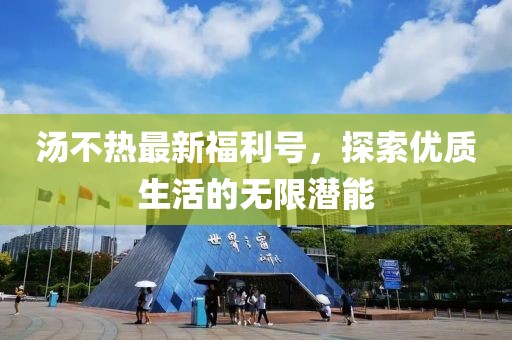 湯不熱最新福利號(hào)，探索優(yōu)質(zhì)生活的無限潛能
