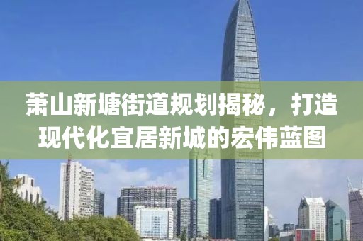蕭山新塘街道規(guī)劃揭秘，打造現代化宜居新城的宏偉藍圖
