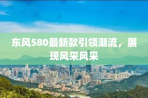 東風(fēng)580最新款引領(lǐng)潮流，展現(xiàn)風(fēng)采風(fēng)采