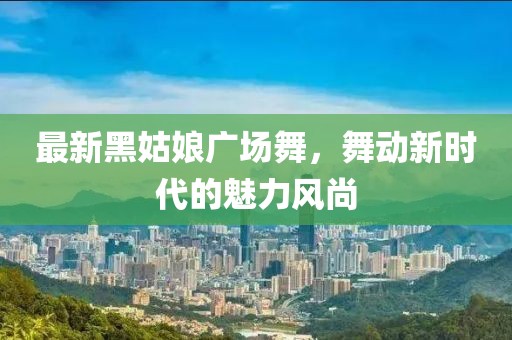 最新黑姑娘廣場舞，舞動新時代的魅力風(fēng)尚