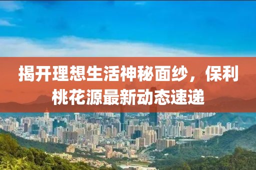 揭開理想生活神秘面紗，保利桃花源最新動態(tài)速遞