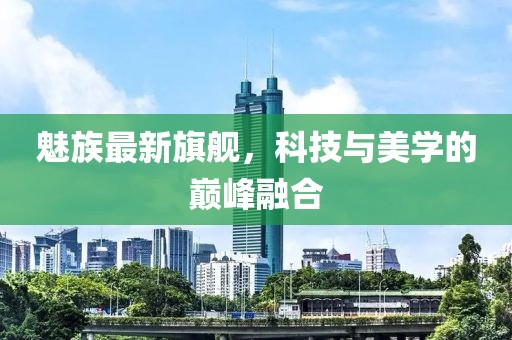魅族最新旗艦，科技與美學(xué)的巔峰融合