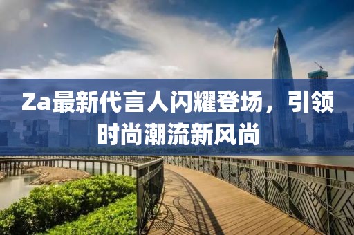 Za最新代言人閃耀登場，引領(lǐng)時尚潮流新風(fēng)尚