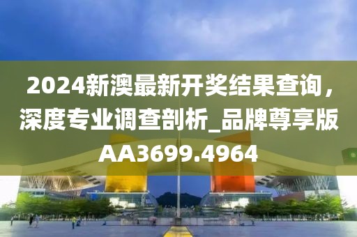 2024新澳最新開(kāi)獎(jiǎng)結(jié)果查詢，深度專業(yè)調(diào)查剖析_品牌尊享版AA3699.4964