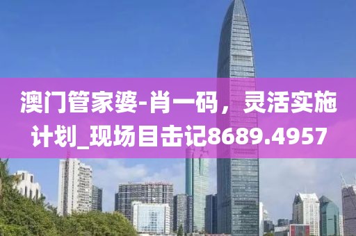 澳門管家婆-肖一碼，靈活實(shí)施計(jì)劃_現(xiàn)場(chǎng)目擊記8689.4957