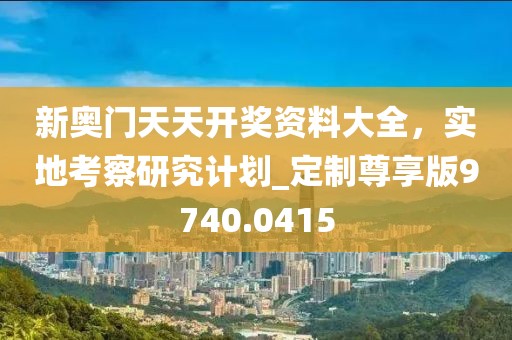 新奧門天天開獎(jiǎng)資料大全，實(shí)地考察研究計(jì)劃_定制尊享版9740.0415