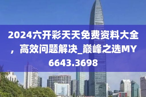 2024六開彩天天免費(fèi)資料大全，高效問題解決_巔峰之選MY6643.3698