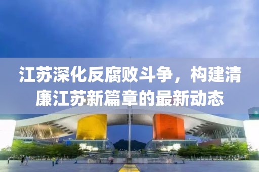 江蘇深化反腐敗斗爭(zhēng)，構(gòu)建清廉江蘇新篇章的最新動(dòng)態(tài)