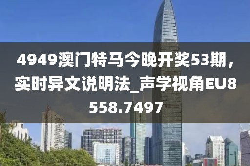4949澳門特馬今晚開獎(jiǎng)53期，實(shí)時(shí)異文說明法_聲學(xué)視角EU8558.7497