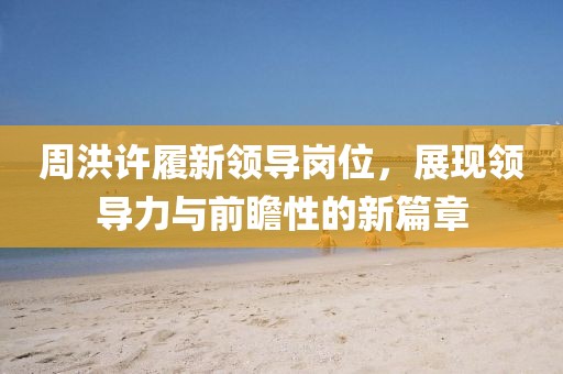 周洪許履新領(lǐng)導(dǎo)崗位，展現(xiàn)領(lǐng)導(dǎo)力與前瞻性的新篇章