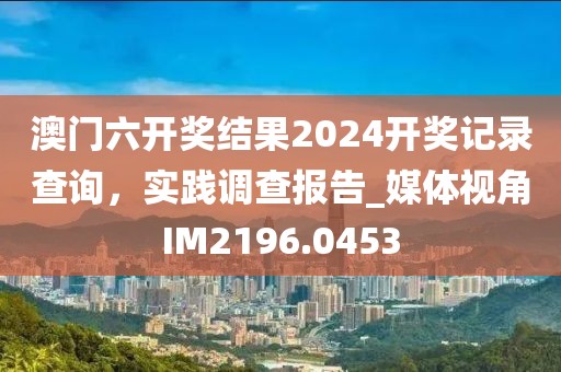 澳門六開獎結(jié)果2024開獎記錄查詢，實踐調(diào)查報告_媒體視角IM2196.0453