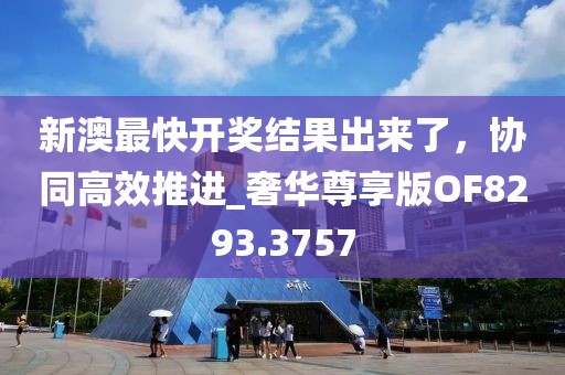 新澳最快開獎結(jié)果出來了，協(xié)同高效推進(jìn)_奢華尊享版OF8293.3757