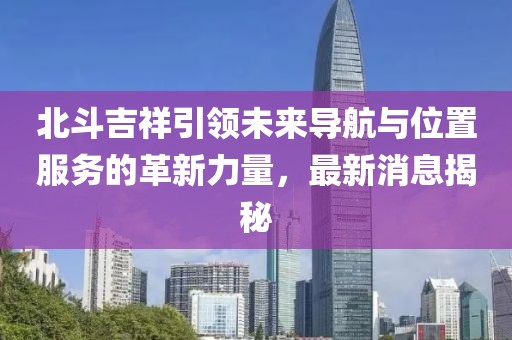北斗吉祥引領(lǐng)未來導(dǎo)航與位置服務(wù)的革新力量，最新消息揭秘