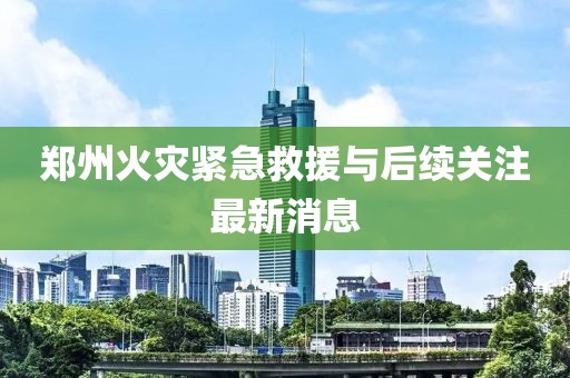 鄭州火災(zāi)緊急救援與后續(xù)關(guān)注最新消息