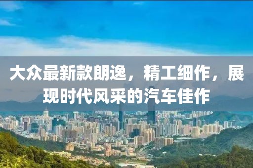 大眾最新款朗逸，精工細作，展現(xiàn)時代風采的汽車佳作