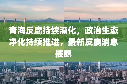 青海反腐持續(xù)深化，政治生態(tài)凈化持續(xù)推進(jìn)，最新反腐消息披露