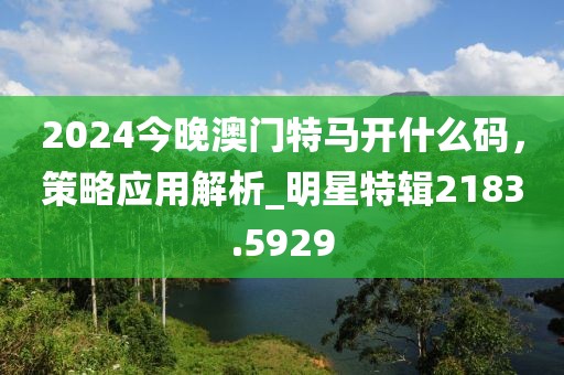 2024今晚澳門特馬開什么碼，策略應用解析_明星特輯2183.5929
