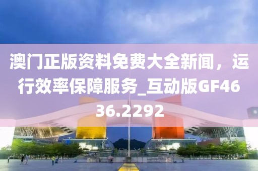 澳門正版資料免費(fèi)大全新聞，運(yùn)行效率保障服務(wù)_互動(dòng)版GF4636.2292