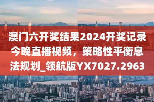 澳門六開獎(jiǎng)結(jié)果2024開獎(jiǎng)記錄今晚直播視頻，策略性平衡息法規(guī)劃_領(lǐng)航版YX7027.2963
