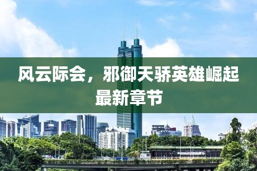 風云際會，邪御天驕英雄崛起最新章節(jié)