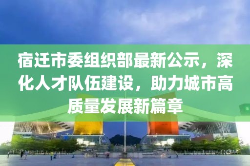 宿遷市委組織部最新公示，深化人才隊伍建設，助力城市高質(zhì)量發(fā)展新篇章