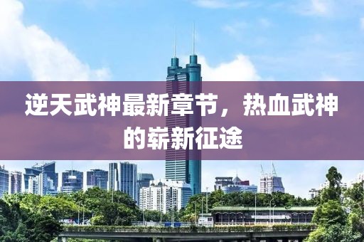 逆天武神最新章節(jié)，熱血武神的嶄新征途