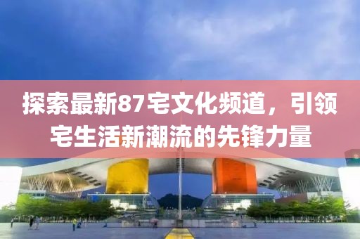 探索最新87宅文化頻道，引領(lǐng)宅生活新潮流的先鋒力量