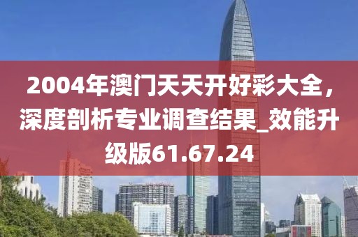 2004年澳門天天開好彩大全，深度剖析專業(yè)調(diào)查結(jié)果_效能升級版61.67.24