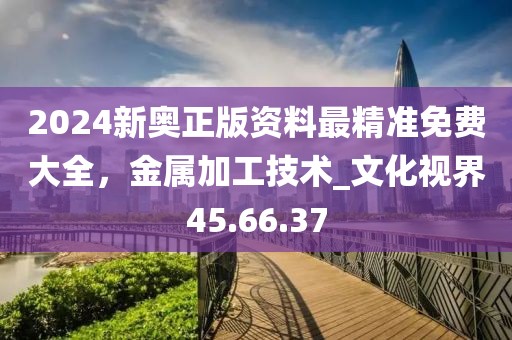 2024新奧正版資料最精準(zhǔn)免費(fèi)大全，金屬加工技術(shù)_文化視界45.66.37