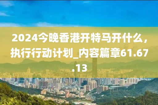 2024今晚香港開(kāi)特馬開(kāi)什么，執(zhí)行行動(dòng)計(jì)劃_內(nèi)容篇章61.67.13
