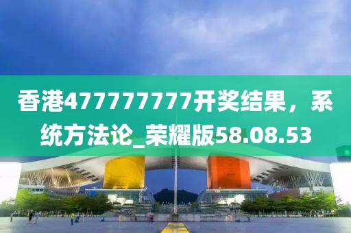 香港477777777開獎結(jié)果，系統(tǒng)方法論_榮耀版58.08.53